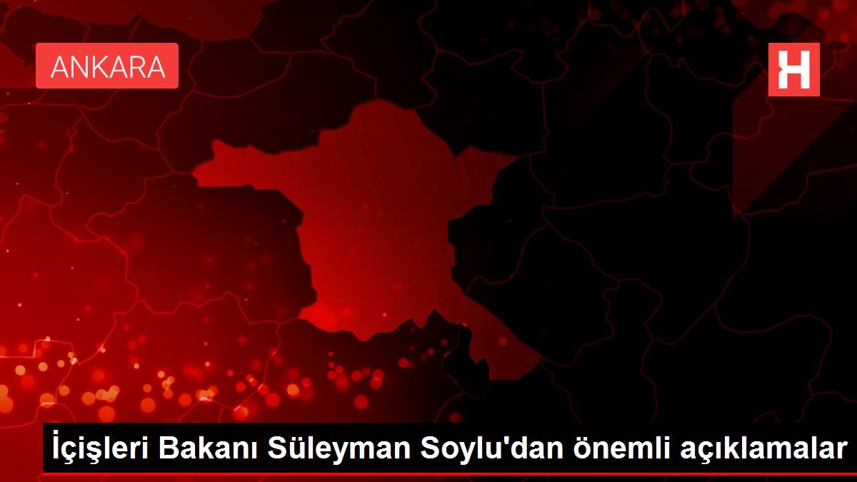 İçişleri Bakanı Süleyman Soylu’dan önemli açıklamalar