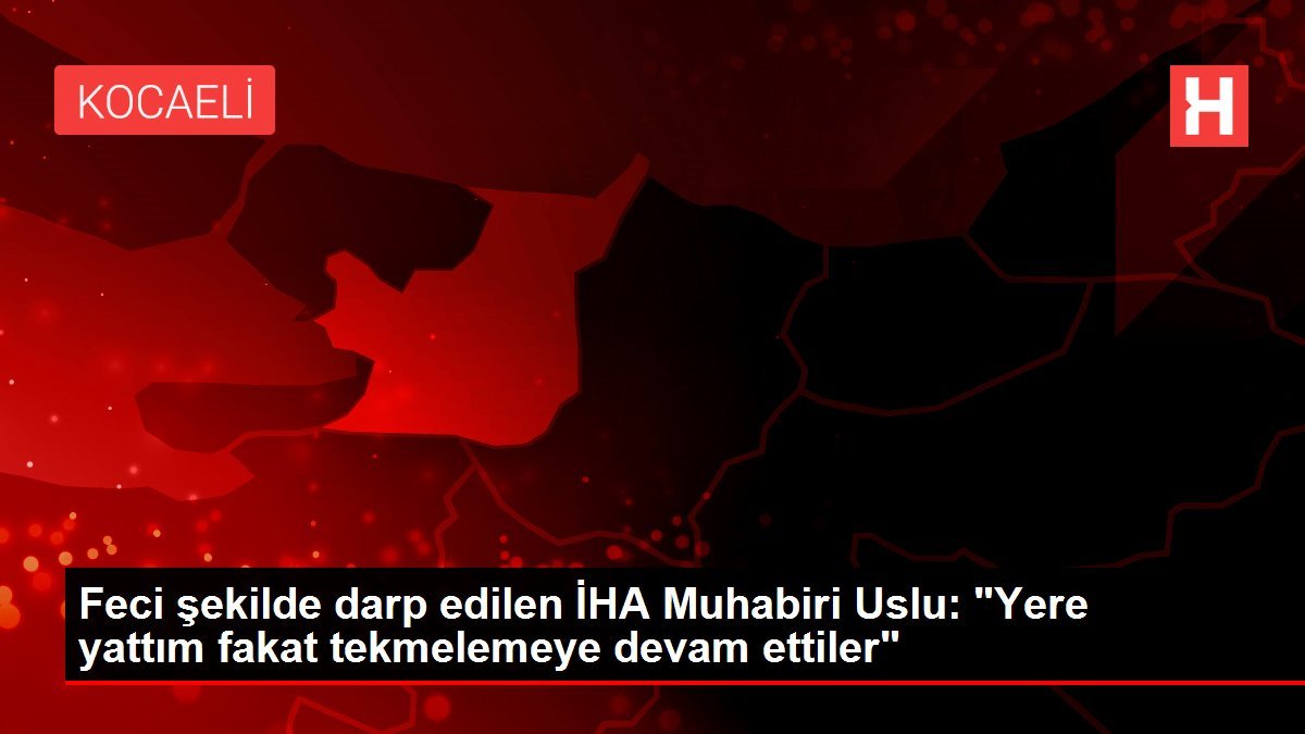 Feci şekilde darp edilen İHA Muhabiri Uslu: “Yere yattım fakat tekmelemeye devam ettiler”
