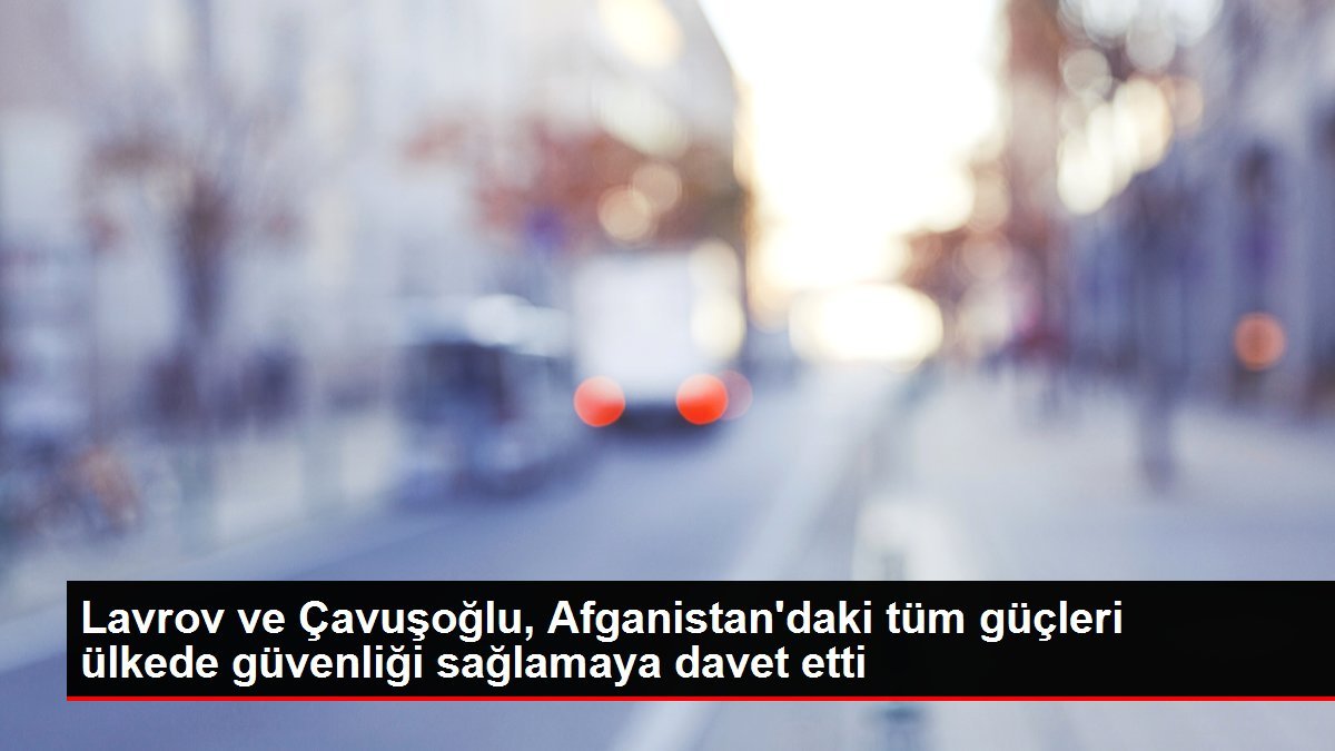 Lavrov ve Çavuşoğlu, Afganistan’daki tüm güçleri ülkede güvenliği sağlamaya davet etti