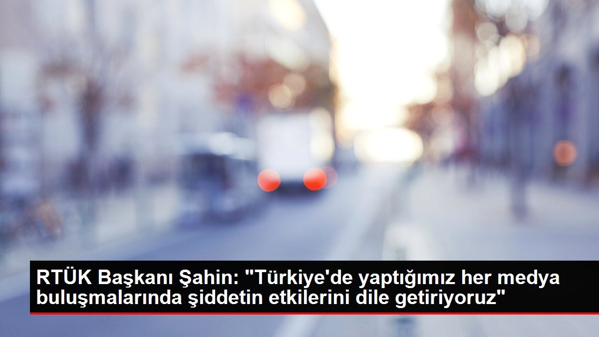 RTÜK Başkanı Şahin: “Türkiye’de yaptığımız her medya buluşmalarında şiddetin etkilerini dile getiriyoruz”