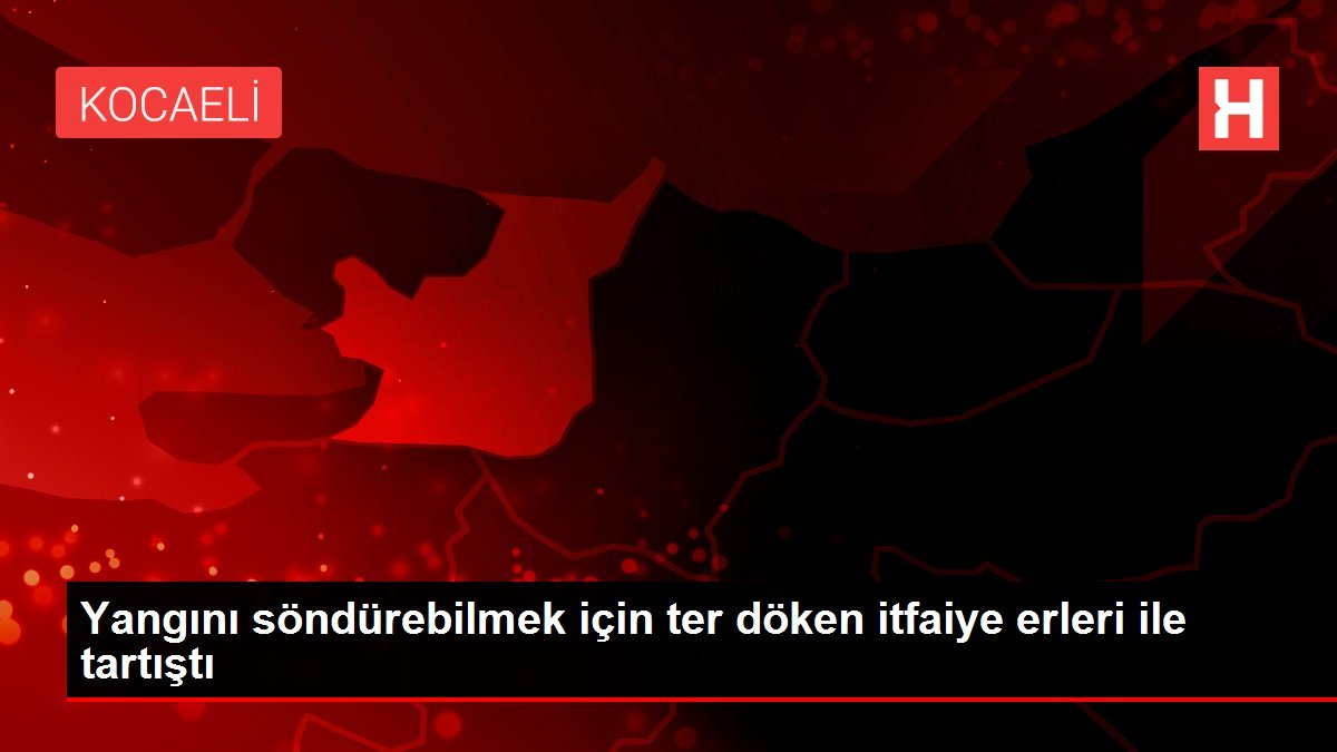 Yangını söndürebilmek için ter döken itfaiye erleri ile tartıştı