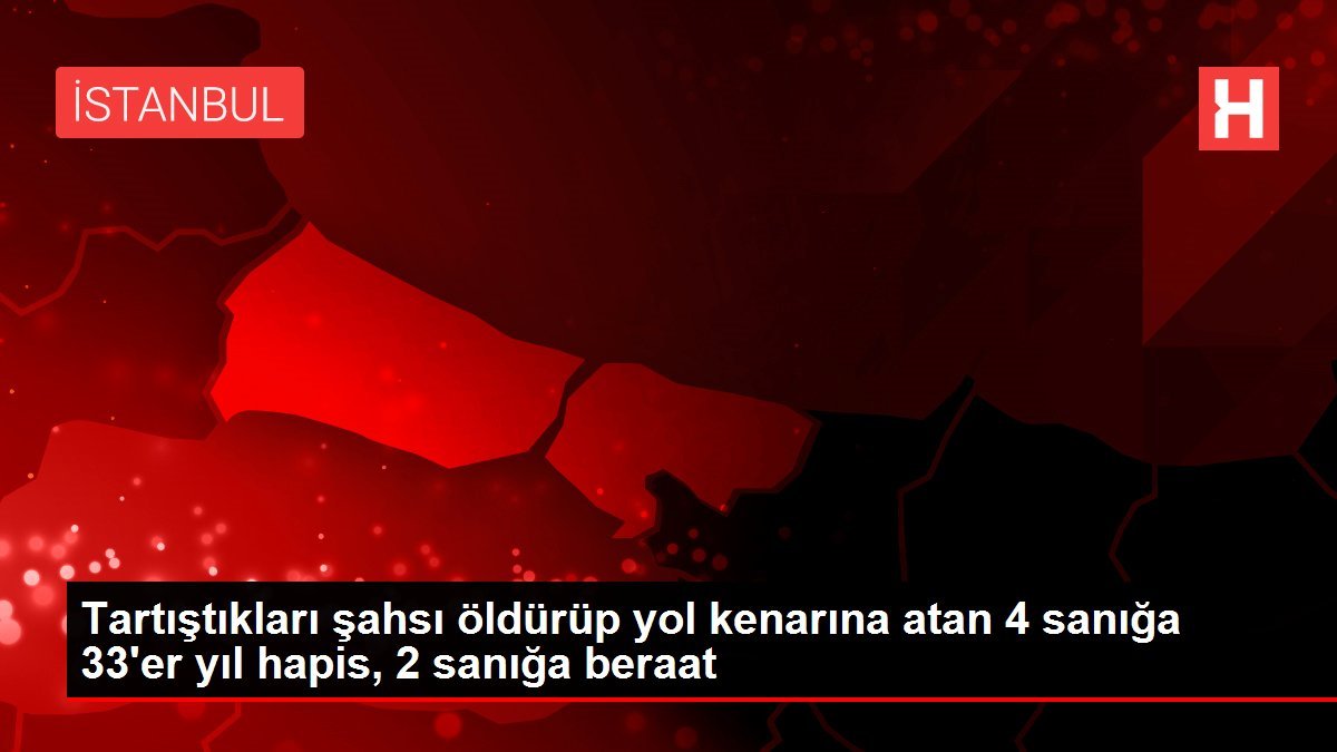 Tartıştıkları şahsı öldürüp yol kenarına atan 4 sanığa 33’er yıl hapis, 2 sanığa beraat